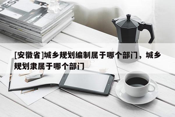 [安徽省]城鄉(xiāng)規(guī)劃編制屬于哪個(gè)部門(mén)，城鄉(xiāng)規(guī)劃隸屬于哪個(gè)部門(mén)