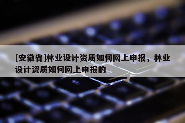 [安徽省]林業(yè)設(shè)計資質(zhì)如何網(wǎng)上申報，林業(yè)設(shè)計資質(zhì)如何網(wǎng)上申報的