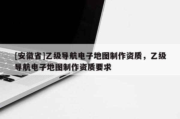 [安徽省]乙級導(dǎo)航電子地圖制作資質(zhì)，乙級導(dǎo)航電子地圖制作資質(zhì)要求