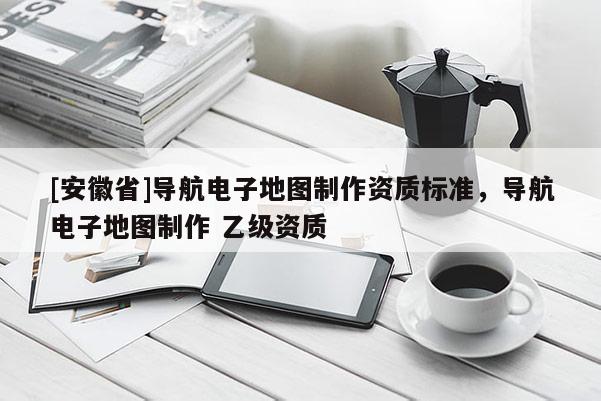 [安徽省]導(dǎo)航電子地圖制作資質(zhì)標(biāo)準(zhǔn)，導(dǎo)航電子地圖制作 乙級資質(zhì)