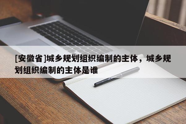 [安徽省]城鄉(xiāng)規(guī)劃組織編制的主體，城鄉(xiāng)規(guī)劃組織編制的主體是誰