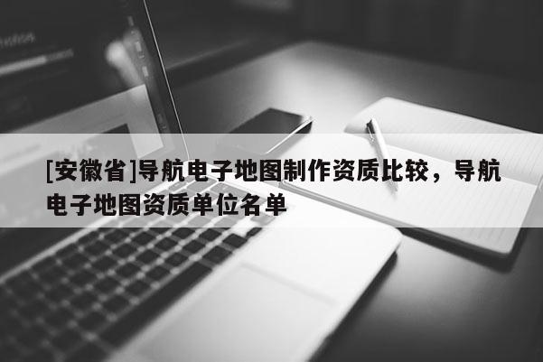 [安徽省]導(dǎo)航電子地圖制作資質(zhì)比較，導(dǎo)航電子地圖資質(zhì)單位名單