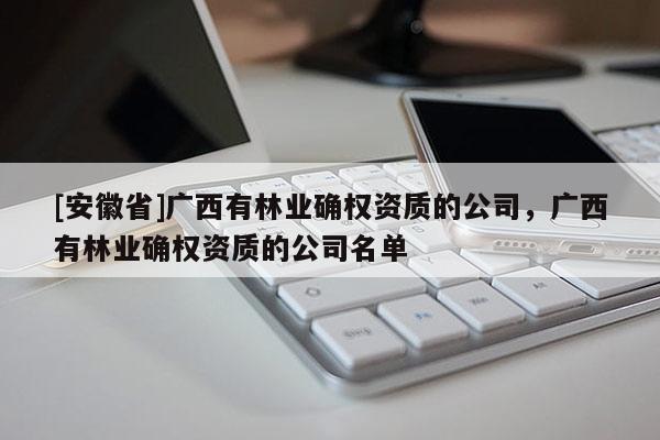 [安徽省]廣西有林業(yè)確權(quán)資質(zhì)的公司，廣西有林業(yè)確權(quán)資質(zhì)的公司名單