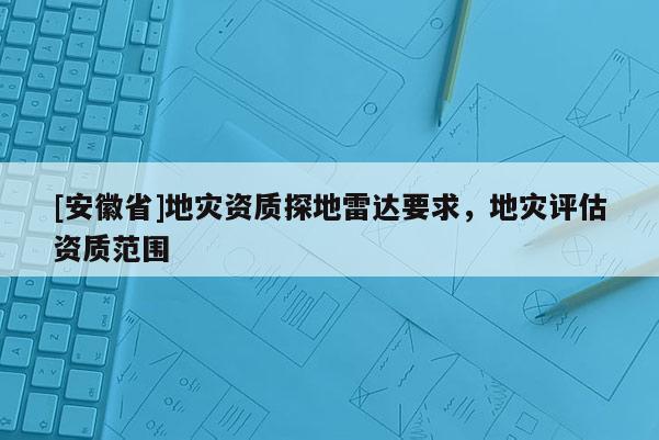 [安徽省]地災(zāi)資質(zhì)探地雷達(dá)要求，地災(zāi)評估資質(zhì)范圍