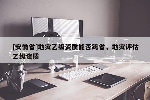 [安徽省]地災(zāi)乙級資質(zhì)能否跨省，地災(zāi)評估乙級資質(zhì)