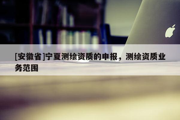 [安徽省]寧夏測繪資質(zhì)的申報(bào)，測繪資質(zhì)業(yè)務(wù)范圍