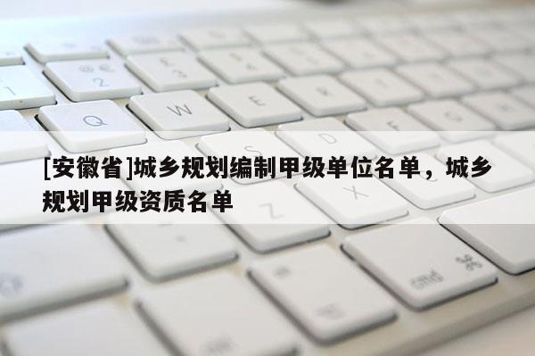 [安徽省]城鄉(xiāng)規(guī)劃編制甲級(jí)單位名單，城鄉(xiāng)規(guī)劃甲級(jí)資質(zhì)名單