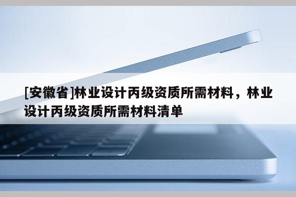 [安徽省]林業(yè)設(shè)計丙級資質(zhì)所需材料，林業(yè)設(shè)計丙級資質(zhì)所需材料清單