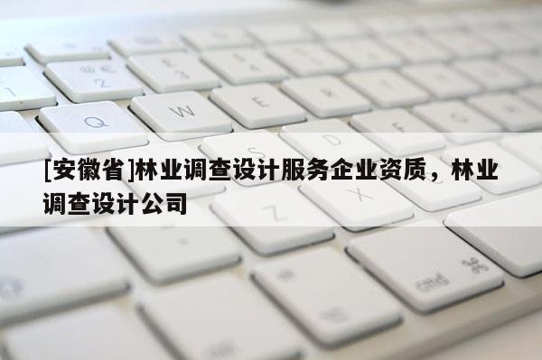 [安徽省]林業(yè)調(diào)查設(shè)計(jì)服務(wù)企業(yè)資質(zhì)，林業(yè)調(diào)查設(shè)計(jì)公司