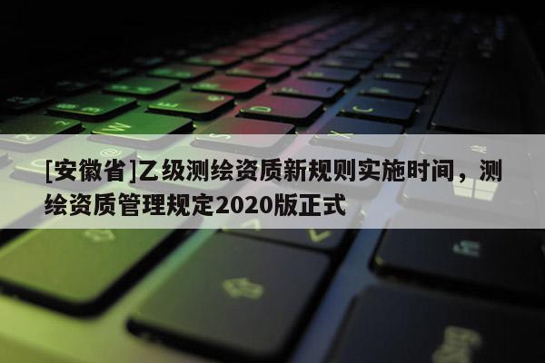 [安徽省]乙級(jí)測(cè)繪資質(zhì)新規(guī)則實(shí)施時(shí)間，測(cè)繪資質(zhì)管理規(guī)定2020版正式