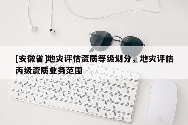 [安徽省]地災(zāi)評(píng)估資質(zhì)等級(jí)劃分，地災(zāi)評(píng)估丙級(jí)資質(zhì)業(yè)務(wù)范圍