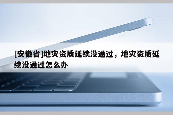 [安徽省]地災(zāi)資質(zhì)延續(xù)沒通過，地災(zāi)資質(zhì)延續(xù)沒通過怎么辦