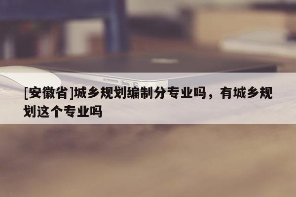 [安徽省]城鄉(xiāng)規(guī)劃編制分專業(yè)嗎，有城鄉(xiāng)規(guī)劃這個(gè)專業(yè)嗎