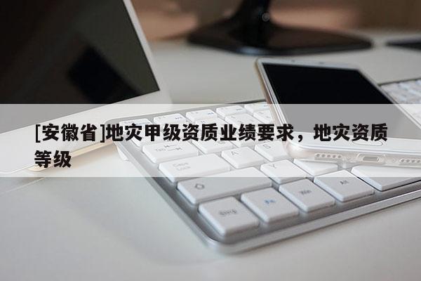 [安徽省]地災(zāi)甲級資質(zhì)業(yè)績要求，地災(zāi)資質(zhì)等級