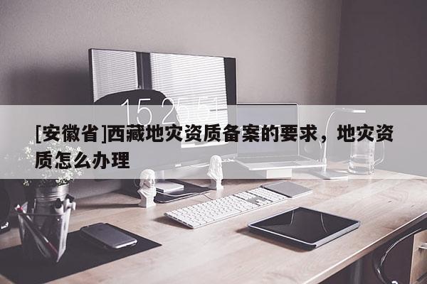 [安徽省]西藏地災(zāi)資質(zhì)備案的要求，地災(zāi)資質(zhì)怎么辦理