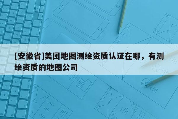 [安徽省]美團地圖測繪資質認證在哪，有測繪資質的地圖公司