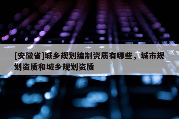 [安徽省]城鄉(xiāng)規(guī)劃編制資質(zhì)有哪些，城市規(guī)劃資質(zhì)和城鄉(xiāng)規(guī)劃資質(zhì)