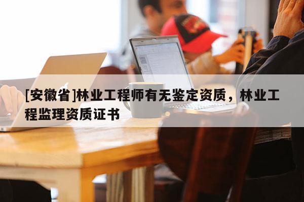 [安徽省]林業(yè)工程師有無鑒定資質(zhì)，林業(yè)工程監(jiān)理資質(zhì)證書