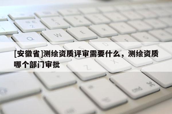 [安徽省]測繪資質(zhì)評審需要什么，測繪資質(zhì)哪個部門審批