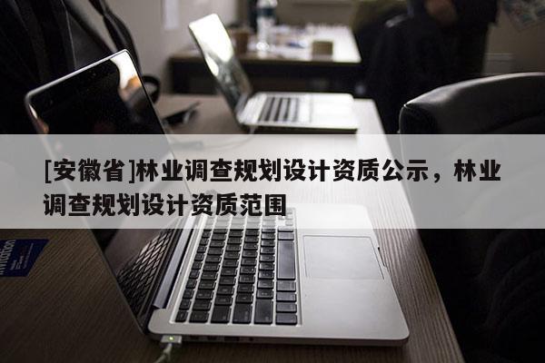 [安徽省]林業(yè)調(diào)查規(guī)劃設(shè)計(jì)資質(zhì)公示，林業(yè)調(diào)查規(guī)劃設(shè)計(jì)資質(zhì)范圍