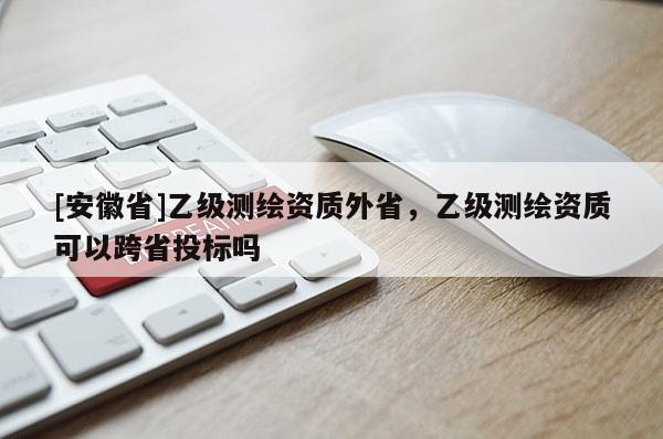 [安徽省]乙級(jí)測(cè)繪資質(zhì)外省，乙級(jí)測(cè)繪資質(zhì)可以跨省投標(biāo)嗎