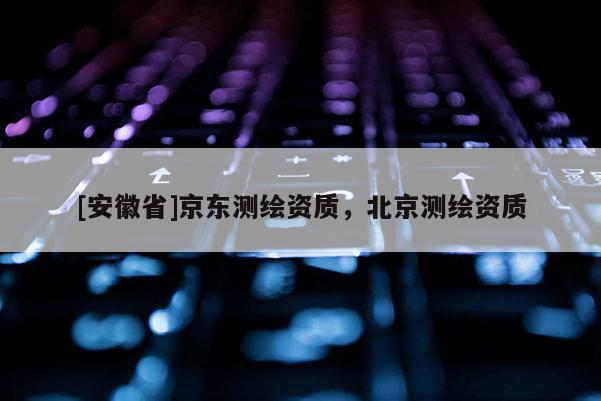 [安徽省]京東測(cè)繪資質(zhì)，北京測(cè)繪資質(zhì)