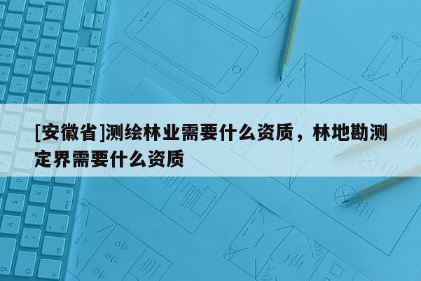 [安徽省]測繪林業(yè)需要什么資質(zhì)，林地勘測定界需要什么資質(zhì)