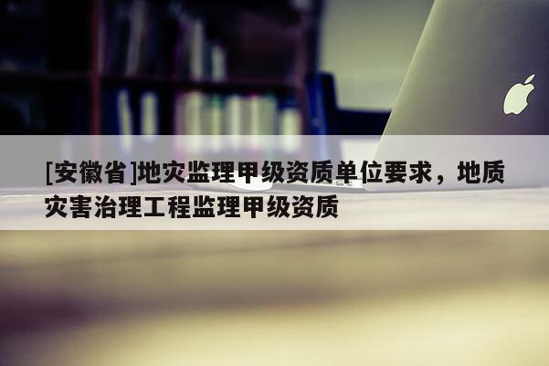 [安徽省]地災監(jiān)理甲級資質單位要求，地質災害治理工程監(jiān)理甲級資質
