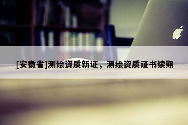 [安徽省]測繪資質(zhì)新證，測繪資質(zhì)證書續(xù)期