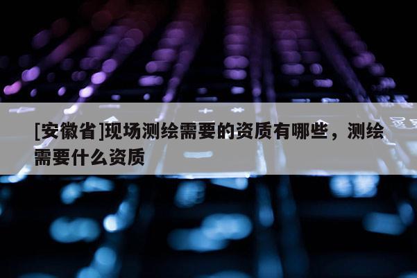 [安徽省]現(xiàn)場測繪需要的資質(zhì)有哪些，測繪需要什么資質(zhì)