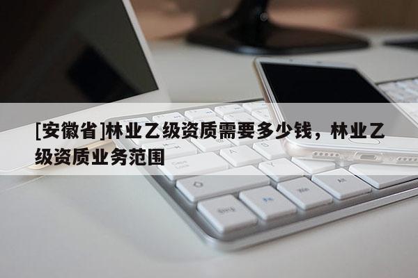 [安徽省]林業(yè)乙級(jí)資質(zhì)需要多少錢，林業(yè)乙級(jí)資質(zhì)業(yè)務(wù)范圍
