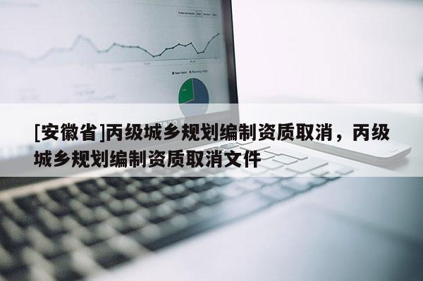 [安徽省]丙級(jí)城鄉(xiāng)規(guī)劃編制資質(zhì)取消，丙級(jí)城鄉(xiāng)規(guī)劃編制資質(zhì)取消文件