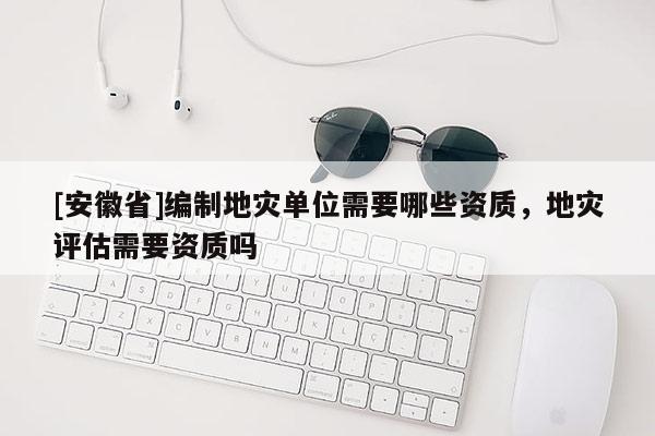 [安徽省]編制地災單位需要哪些資質，地災評估需要資質嗎