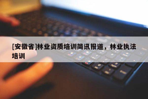 [安徽省]林業(yè)資質(zhì)培訓(xùn)簡訊報道，林業(yè)執(zhí)法培訓(xùn)