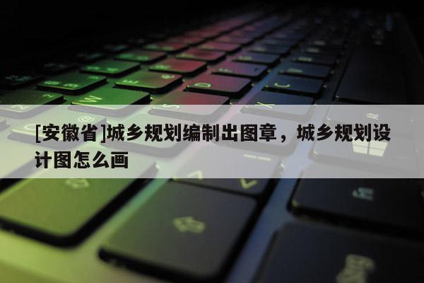 [安徽省]城鄉(xiāng)規(guī)劃編制出圖章，城鄉(xiāng)規(guī)劃設(shè)計(jì)圖怎么畫