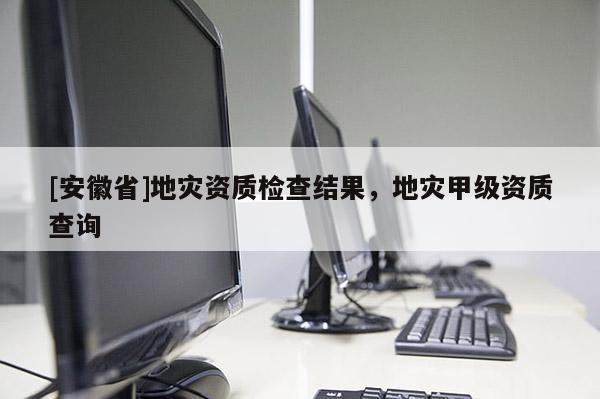 [安徽省]地災(zāi)資質(zhì)檢查結(jié)果，地災(zāi)甲級(jí)資質(zhì)查詢