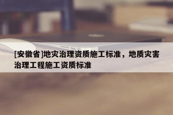 [安徽省]地災(zāi)治理資質(zhì)施工標(biāo)準(zhǔn)，地質(zhì)災(zāi)害治理工程施工資質(zhì)標(biāo)準(zhǔn)