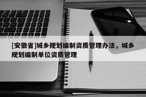 [安徽省]城鄉(xiāng)規(guī)劃編制資質(zhì)管理辦法，城鄉(xiāng)規(guī)劃編制單位資質(zhì)管理