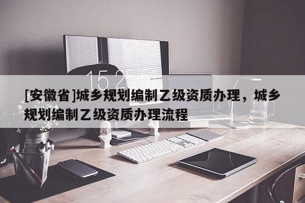 [安徽省]城鄉(xiāng)規(guī)劃編制乙級(jí)資質(zhì)辦理，城鄉(xiāng)規(guī)劃編制乙級(jí)資質(zhì)辦理流程