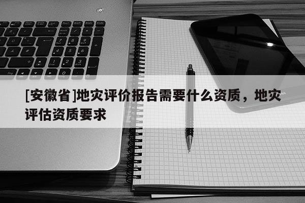 [安徽省]地災評價報告需要什么資質，地災評估資質要求