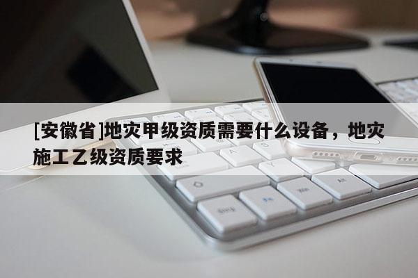 [安徽省]地災甲級資質需要什么設備，地災施工乙級資質要求