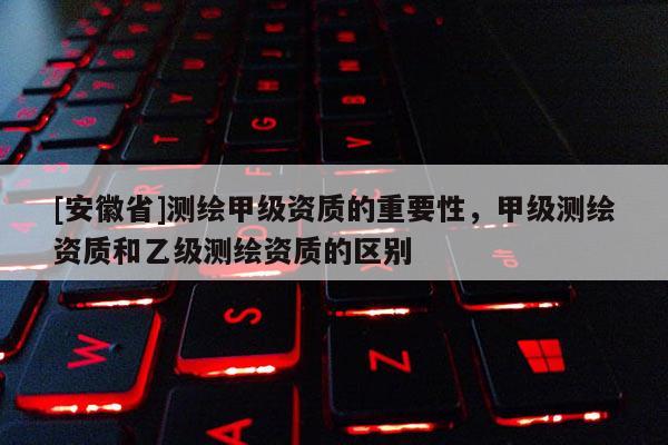 [安徽省]測繪甲級資質(zhì)的重要性，甲級測繪資質(zhì)和乙級測繪資質(zhì)的區(qū)別