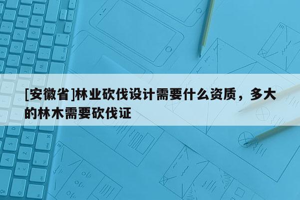 [安徽省]林業(yè)砍伐設(shè)計(jì)需要什么資質(zhì)，多大的林木需要砍伐證
