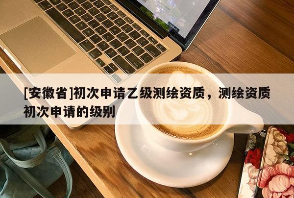 [安徽省]初次申請(qǐng)乙級(jí)測(cè)繪資質(zhì)，測(cè)繪資質(zhì)初次申請(qǐng)的級(jí)別