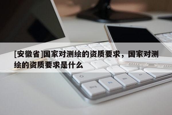 [安徽省]國家對測繪的資質(zhì)要求，國家對測繪的資質(zhì)要求是什么