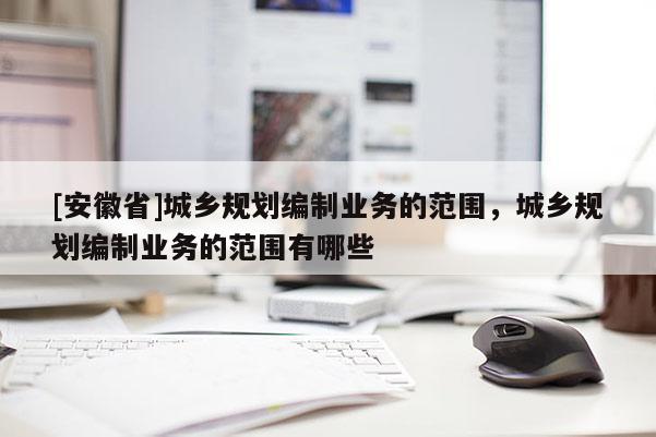 [安徽省]城鄉(xiāng)規(guī)劃編制業(yè)務(wù)的范圍，城鄉(xiāng)規(guī)劃編制業(yè)務(wù)的范圍有哪些