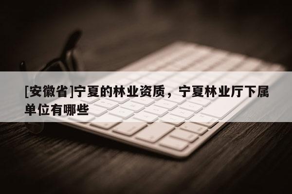 [安徽省]寧夏的林業(yè)資質(zhì)，寧夏林業(yè)廳下屬單位有哪些