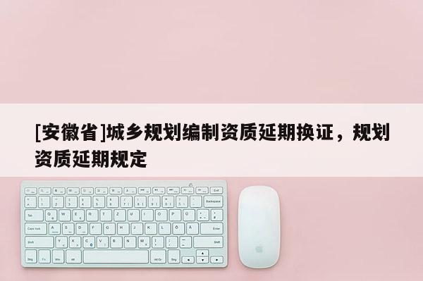 [安徽省]城鄉(xiāng)規(guī)劃編制資質(zhì)延期換證，規(guī)劃資質(zhì)延期規(guī)定