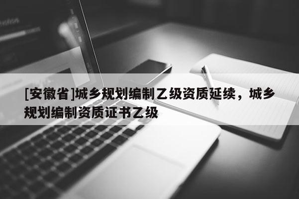 [安徽省]城鄉(xiāng)規(guī)劃編制乙級資質(zhì)延續(xù)，城鄉(xiāng)規(guī)劃編制資質(zhì)證書乙級