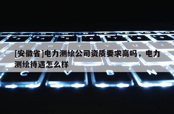 [安徽省]電力測(cè)繪公司資質(zhì)要求高嗎，電力測(cè)繪待遇怎么樣